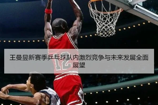 王曼昱新赛季乒乓球队内激烈竞争与未来发展全面展望